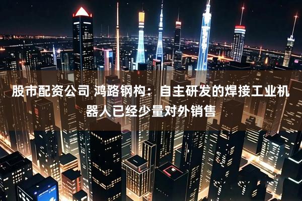 股市配资公司 鸿路钢构：自主研发的焊接工业机器人已经少量对外销售