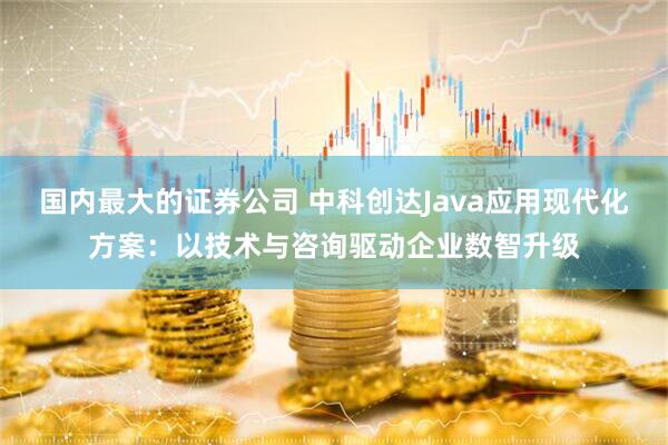 国内最大的证券公司 中科创达Java应用现代化方案：以技术与咨询驱动企业数智升级