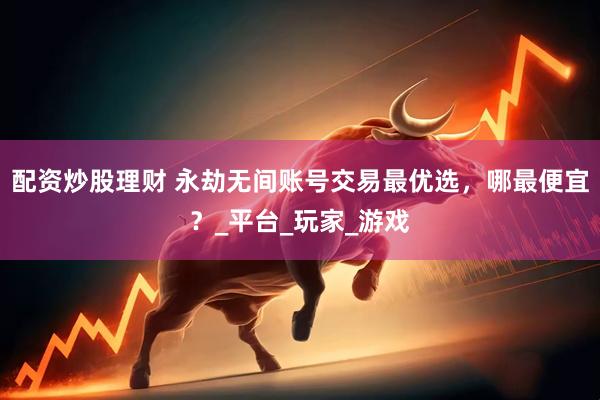 配资炒股理财 永劫无间账号交易最优选，哪最便宜？_平台_玩家_游戏
