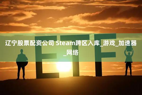 辽宁股票配资公司 Steam跨区入库_游戏_加速器_网络