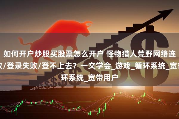 如何开户炒股买股票怎么开户 怪物猎人荒野网络连接失败/登录失败/登不上去？一文学会_游戏_循环系统_宽带用户