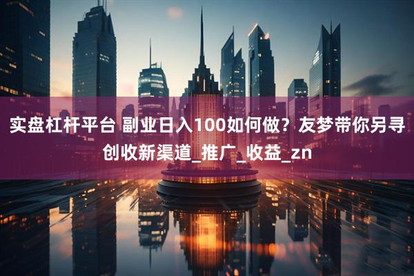 实盘杠杆平台 副业日入100如何做？友梦带你另寻创收新渠道_推广_收益_zn