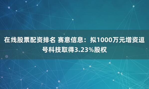 在线股票配资排名 赛意信息：拟1000万元增资逗号科技取得3.23%股权