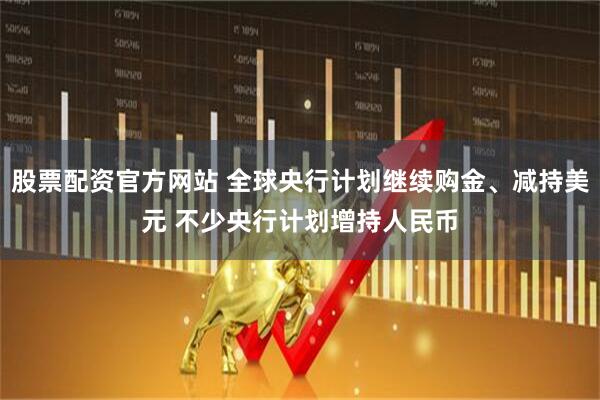 股票配资官方网站 全球央行计划继续购金、减持美元 不少央行计划增持人民币