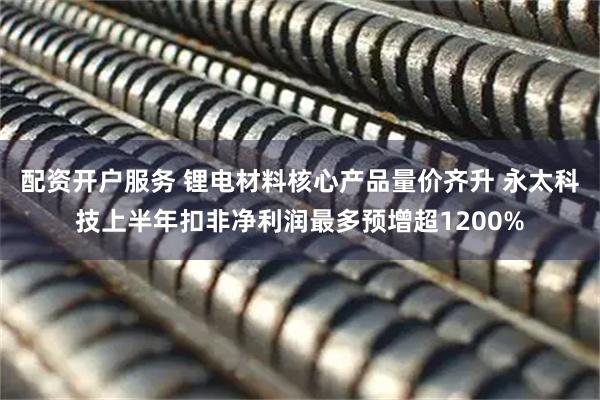 配资开户服务 锂电材料核心产品量价齐升 永太科技上半年扣非净利润最多预增超1200%